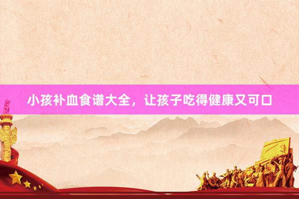 小孩补血食谱大全，让孩子吃得健康又可口